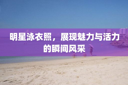 明星泳衣照，展现魅力与活力的瞬间风采