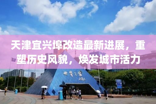 天津宜兴埠改造最新进展，重塑历史风貌，焕发城市活力