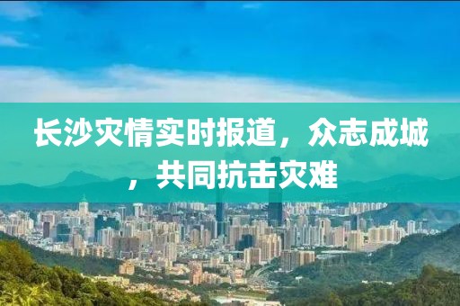 长沙灾情实时报道，众志成城，共同抗击灾难
