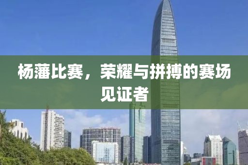 杨藩比赛，荣耀与拼搏的赛场见证者