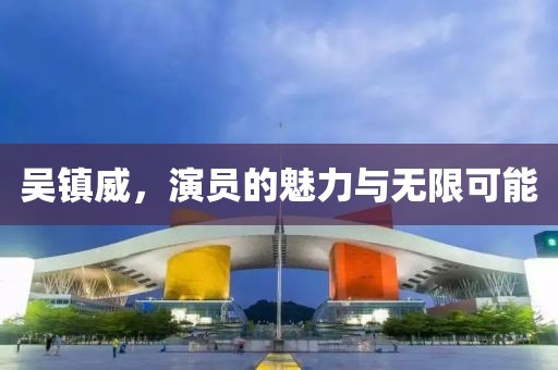 吴镇威，演员的魅力与无限可能