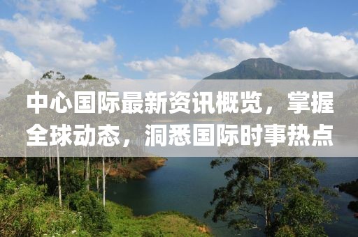 中心国际最新资讯概览，掌握全球动态，洞悉国际时事热点
