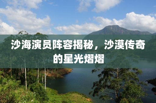 沙海演员阵容揭秘，沙漠传奇的星光熠熠