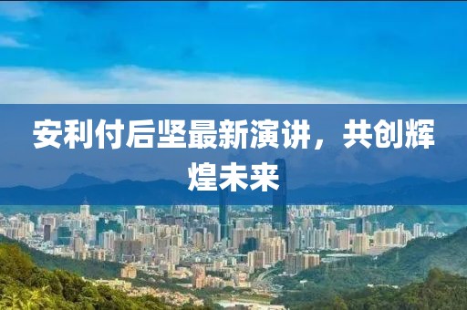 安利付后坚最新演讲，共创辉煌未来