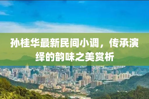 孙桂华最新民间小调，传承演绎的韵味之美赏析