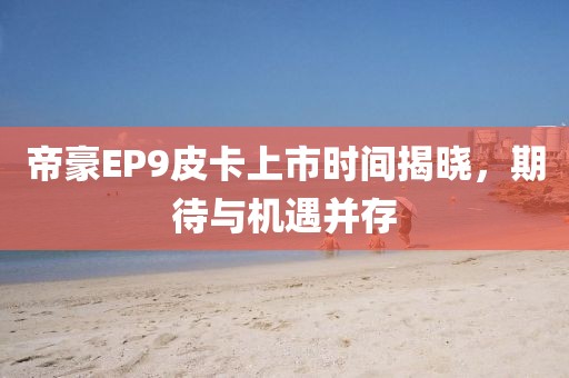 帝豪EP9皮卡上市时间揭晓，期待与机遇并存