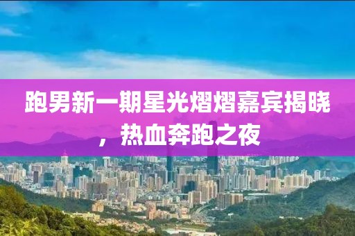 跑男新一期星光熠熠嘉宾揭晓，热血奔跑之夜