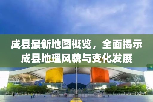 成县最新地图概览，全面揭示成县地理风貌与变化发展